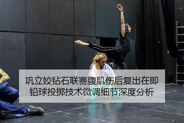 巩立姣钻石联赛腹肌伤后复出在即 铅球投掷技术微调细节深度分析