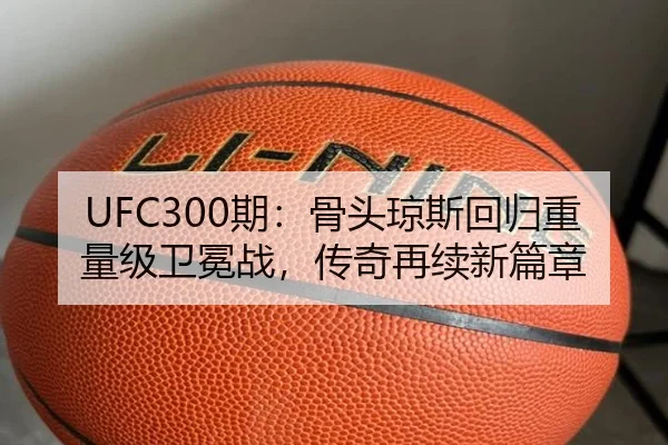 UFC300期：骨头琼斯回归重量级卫冕战，传奇再续新篇章