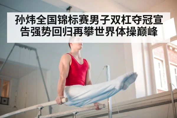 孙炜全国锦标赛男子双杠夺冠宣告强势回归再攀世界体操巅峰