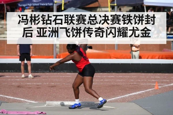 冯彬钻石联赛总决赛铁饼封后 亚洲飞饼传奇闪耀尤金