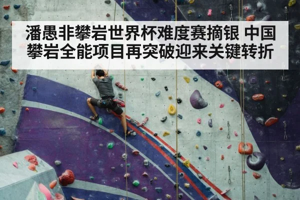 潘愚非攀岩世界杯难度赛摘银 中国攀岩全能项目再突破迎来关键转折